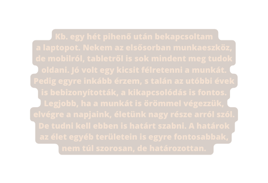 Kb egy hét pihenő után bekapcsoltam a laptopot Nekem az elsősorban munkaeszköz de mobilról tabletről is sok mindent meg tudok oldani Jó volt egy kicsit félretenni a munkát Pedig egyre inkább érzem s talán az utóbbi évek is bebizonyították a kikapcsolódás is fontos Legjobb ha a munkát is örömmel végezzük elvégre a napjaink életünk nagy része arról szól De tudni kell ebben is határt szabni A határok az élet egyéb területein is egyre fontosabbak nem túl szorosan de határozottan