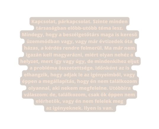 Kapcsolat párkapcsolat Szinte minden társaságban előbb utóbb téma lesz Mindegy hogy a beszélgetőtárs maga is kereső üzemmódban vagy vagy már évtizedek óta házas a kérdés rendre felmerül Ma már nem igazán kell magyarázni miért olyan nehéz a helyzet mert így vagy úgy de mindenkihez eljut a probléma összetettsége Időnként az is elhangzik hogy adjak le az igényeimből vagy éppen a megállapítás hogy én nem találkozom olyannal aki nekem megfelelne Utóbbira válaszom de találkozom csak ők éppen nem elérhetők vagy én nem felelek meg az igényeknek Ilyen is van