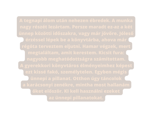 A tegnapi álom után nehezen ébredek A munka nagy részét lezártam Persze maradt ez az a két ünnep közötti időszakra vagy már jövőre Jóleső érzéssel lépek be a könyvtárba ahova már régóta terveztem eljutni Hamar végzek mert megtaláltam amit kerestem Kicsit fura nagyobb meghatódottságra számítottam A gyerekkori könyvtáros élményeimhez képest ezt kissé fakó személytelen Egyben mégis ünnepi a pillanat Otthon úgy táncolok a karácsonyi zenékre mintha most hallanám őket először KI kell használni ezeket az ünnepi pillanatokat