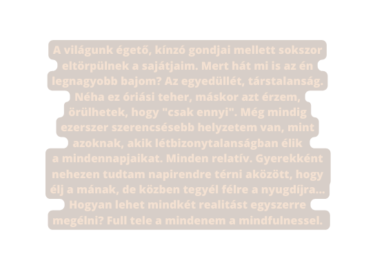 A világunk égető kínzó gondjai mellett sokszor eltörpülnek a sajátjaim Mert hát mi is az én legnagyobb bajom Az egyedüllét társtalanság Néha ez óriási teher máskor azt érzem örülhetek hogy csak ennyi Még mindig ezerszer szerencsésebb helyzetem van mint azoknak akik létbizonytalanságban élik a mindennapjaikat Minden relatív Gyerekként nehezen tudtam napirendre térni aközött hogy élj a mának de közben tegyél félre a nyugdíjra Hogyan lehet mindkét realitást egyszerre megélni Full tele a mindenem a mindfulnessel