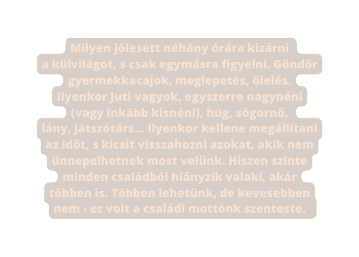 Milyen jólesett néhány órára kizárni a külvilágot s csak egymásra figyelni Göndör gyermekkacajok meglepetés ölelés Ilyenkor Juti vagyok egyszerre nagynéni vagy inkább kisnéni húg sógornő lány játszótárs Ilyenkor kellene megállítani az időt s kicsit visszahozni azokat akik nem ünnepelhetnek most velünk Hiszen szinte minden családból hiányzik valaki akár többen is Többen lehetünk de kevesebben nem ez volt a családi mottónk szenteste