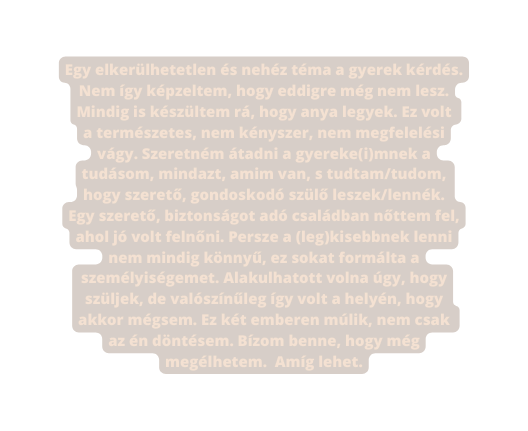 Egy elkerülhetetlen és nehéz téma a gyerek kérdés Nem így képzeltem hogy eddigre még nem lesz Mindig is készültem rá hogy anya legyek Ez volt a természetes nem kényszer nem megfelelési vágy Szeretném átadni a gyereke i mnek a tudásom mindazt amim van s tudtam tudom hogy szerető gondoskodó szülő leszek lennék Egy szerető biztonságot adó családban nőttem fel ahol jó volt felnőni Persze a leg kisebbnek lenni nem mindig könnyű ez sokat formálta a személyiségemet Alakulhatott volna úgy hogy szüljek de valószínűleg így volt a helyén hogy akkor mégsem Ez két emberen múlik nem csak az én döntésem Bízom benne hogy még megélhetem Amíg lehet