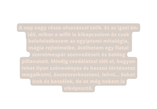 A nap nagy része olvasással telik Ez az igazi én idő mikor a wifit is kikapcsolom és csak belefeledkezem az egyiptomi mitológia mágia rejtelmeibe átélhetem egy fiatal szerelmespár szenvedéseit és boldog pillanatait Mindig csodálattal tölt el hogyan lehet ilyen szövevényes és hosszú történetet megalkotni összeszerkeszteni leírni Sokat írok és beszélek de ez még nekem is elképesztő