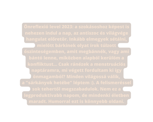 Önreflexió level 2023 a szokásoshoz képest is nehezen indul a nap az antiszoc és világvége hangulat előretör Inkább elmegyek sétálni mielőtt bárkinek olyat írok túlzott őszinteségemben amit megbánnék vagy ami bántó lenne miközben alapból kerülöm a konfliktust Csak ránézek a menstruációs naptáramra mi végett fordultam ki így önmagamból Minden világossá válik a sárkányok hetébe léptem A felismeréssel sok tehertől megszabadulok Nem ez a legproduktívabb napom de mindenki életben maradt Humorral ezt is könnyebb oldani