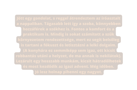 Jött egy gondolat s reggel átrendeztem az íróasztalt a nappaliban Tágasabb lett így a szoba könnyebben hozzáférek a székhez is Fontos a komfort és a praktikum is Mindig is sokat számított a szűk környezetem rendezettsége mert ez segít belsőleg is tartani a fókuszt és letisztázni a lelki dolgaim A konyhára ez semmiképp sem igaz ott kicsit robbantás utáni a helyzet de ma annak is nekilátok Lezárult egy hosszabb munkám kicsit hátradőlhetek és most kezdődik az igazi advent Még időben Jó lesz holnap pihenni egy nagyot