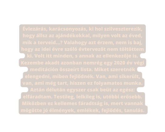 Évlezárás karácsonyozás ki hol szilveszterezik hogy állsz az ajándékokkal milyen volt az éved mik a terveid Valahogy azt érzem nem is baj hogy az idei évre szóló évtervezőt nem töltöttem ki Volt itt minden s annak az ellenkezője is Kezembe akadt azonban nemrég egy 2020 év végi meditáción összeírt lista Miket szeretnék elengedni miben fejlődnék Van ami sikerült van ami még tart hiszen ez folyamatos munka Aztán délután egyszer csak beüt az egész elfáradtam Testileg lelkileg is utóbbi erősebb Miközben ez kellemes fáradtság is mert vannak mögötte jó élmények emlékek fejlődés tanulás