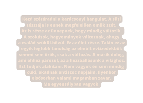 Kezd szétáradni a karácsonyi hangulat A süti tésztája is ennek megfelelően omlik szét Az is része az ünnepnek hogy mindig változik A szokások hagyományok változnak ahogy a család szűkül bővül Ez az élet része Talán ez az egyik legfőbb tanulság az elmúlt évtizedekből semmi sem örök csak a változás A másik dolog ami ehhez párosul az a hozzáállásunk a világhoz Ezt tudjuk alakítani Nem vagyok én sem mindig cuki akadnak antiszoc napjaim Ilyenkor elsősorban valami magamban zavar Ma egyensúlyban vagyok