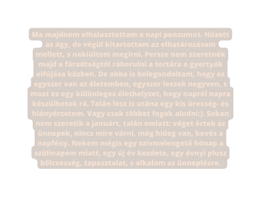 Ma majdnem elhalasztottam a napi penzumot Húzott az ágy de végül kitartottam az elhatározásom mellett s nekiültem megírni Persze nem szeretnék majd a fáradtságtól ráborulni a tortára a gyertyák elfújása közben De abba is belegondoltam hogy ez egyszer van az életemben egyszer leszek negyven s most ez egy különleges élethelyzet hogy napról napra készülhetek rá Talán lesz is utána egy kis üresség és hiányérzetem Vagy csak többet fogok aludni Sokan nem szeretik a januárt talán emiatt véget értek az ünnepek nincs mire várni még hideg van kevés a napfény Nekem mégis egy szívmelengető hónap a szülinapom miatt egy új év kezdete egy évnyi plusz bölcsesség tapasztalat s alkalom az ünneplésre