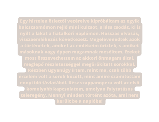 Egy hirtelen ötlettől vezérelve kipróbáltam az egyik kulcscsomómon rejlő mini kulcsot s láss csodát ki is nyílt a lakat a fiatalkori naplómon Hosszas olvasás visszaemlékezés következett Megelevenedtek azok a történetek amiket az emlékeim őriztek s amiket másoknak vagy éppen magamnak meséltem Ezeket most összevethettem az akkori önmagam által meglepő részletességgel megörökített sorokkal Részben ugyanúgy írtam mint ma csak több érzelem volt a sorok között mint amire számítottam ennyi idő távlatából Kész szappanopera volt az első komolyabb kapcsolatom amolyan folytatásos teleregény Mennyi minden történt azóta ami nem került be a naplóba