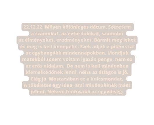 22 12 22 Milyen különleges dátum Szeretem a számokat az évfordulókat számolni az élményeket eredményeket Bármit meg lehet és meg is kell ünnepelni Ezek adják a pikáns ízt az egyhangúbb mindennapokban Mondjuk matekból sosem voltam igazán penge nem ez az erős oldalam De nem is kell mindenben kiemelkedőnek lenni néha az átlagos is jó Elég jó Mostanában ez a kulcsmondat A tökéletes egy idea ami mindenkinek mást jelent Nekem fontosabb az egyediség