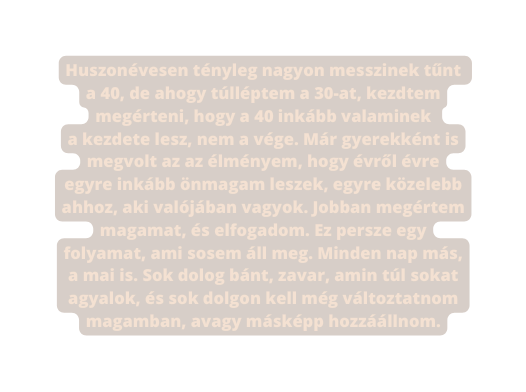 Huszonévesen tényleg nagyon messzinek tűnt a 40 de ahogy túlléptem a 30 at kezdtem megérteni hogy a 40 inkább valaminek a kezdete lesz nem a vége Már gyerekként is megvolt az az élményem hogy évről évre egyre inkább önmagam leszek egyre közelebb ahhoz aki valójában vagyok Jobban megértem magamat és elfogadom Ez persze egy folyamat ami sosem áll meg Minden nap más a mai is Sok dolog bánt zavar amin túl sokat agyalok és sok dolgon kell még változtatnom magamban avagy másképp hozzáállnom