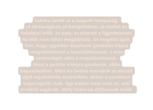 Sokára múlik el a nappali tompaság Jó társaságban jó hangulatban jó étellel és italokkal telik az este ez eltereli a figyelmemet Az időt nem lehet megállítani de megélni igen Van hogy egyetlen átsuhanó gondolat képes megváltoztatni a hozzáállásomat s más szemszögöt adni a megéléseimnek Most a pozitív irányra gondolok ebbe kapaszkodom Mert ha benne maradok az elmúlt éjjel legsötétebb érzéseiben akkor a sarokban kuporognék csak Egy ember nem csak az ami kívülről sugárzik Mély háborúk dúlhatnak belül