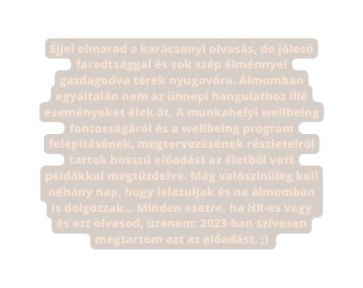 Éjjel elmarad a karácsonyi olvasás de jóleső faradtsággal és sok szép élménnyel gazdagodva térek nyugovóra Álmomban egyáltalán nem az ünnepi hangulathoz illő eseményeket élek át A munkahelyi wellbeing fontosságáról és a wellbeing program felépítésének megtervezésének részleteiről tartok hosszú előadást az életből vett példákkal megtűzdelve Még valószínűleg kell néhány nap hogy lelazuljak és ne álmomban is dolgozzak Minden esetre ha HR es vagy és ezt olvasod üzenem 2023 ban szívesen megtartom azt az előadást