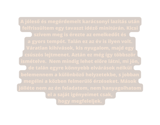 A jóleső és megérdemelt karácsonyi lazítás után felfrissültem egy tavaszt idéző minitúrán Kicsi szívem meg is érezte az emelkedőt és a gyors tempót Talán ez az év is ilyen volt Váratlan kihívások kis nyugalom majd egy csúszós lejtmenet Aztán ez még így többször ismételve Nem mindig lehet előre látni mi jön de talán egyre könnyebb elvárások nélkül belemennem a különböző helyzetekbe s jobban megélni a közben felmerülő érzéseket Mások jólléte nem az én feladatom nem hanyagolhatom el a saját igényeimet csak hogy megfeleljek