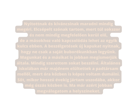 Nyitottnak és kíváncsinak maradni mindig megéri Elcsépelt szónak tartom mert túl sokszor és nem mindig megfelelően kerül elő de a másokhoz való kapcsolódás lehet az egyik kulcs ebben A beszélgetések új kapukat nyitnak hogy ne csak a saját buborékunkban legyünk Magunkat és a másikat is jobban megismerjük általa Mindig szerettem sokat beszélni Általános iskolában már majdnem elültettek a padtársam mellől mert óra közben is képes voltam dumálni Sőt mikor hosszú évekig jártam uszodába akkor még úszás közben is Ma már azért jobban megválogatom a helyszíneket