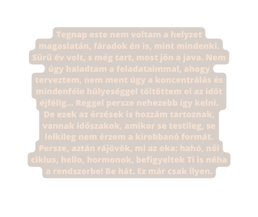 Tegnap este nem voltam a helyzet magaslatán fáradok én is mint mindenki Sűrű év volt s még tart most jön a java Nem úgy haladtam a feladataimmal ahogy terveztem nem ment úgy a koncentrálás és mindenféle hülyeséggel töltöttem el az időt éjfélig Reggel persze nehezebb így kelni De ezek az érzések is hozzám tartoznak vannak időszakok amikor se testileg se lelkileg nem érzem a kirobbanó formát Persze aztán rájövök mi az oka hahó női ciklus hello hormonok befigyeltek Ti is néha a rendszerbe Be hát Ez már csak ilyen