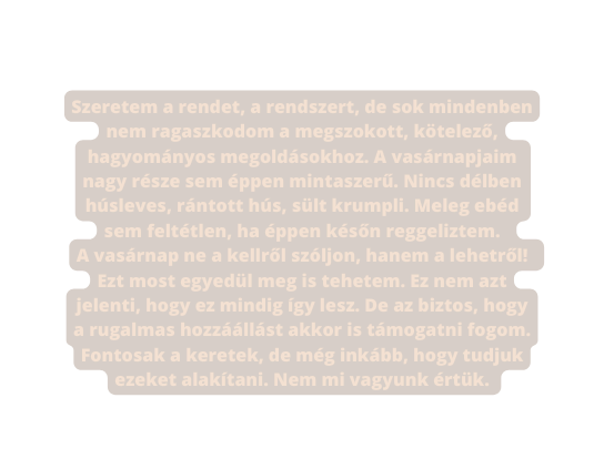 Szeretem a rendet a rendszert de sok mindenben nem ragaszkodom a megszokott kötelező hagyományos megoldásokhoz A vasárnapjaim nagy része sem éppen mintaszerű Nincs délben húsleves rántott hús sült krumpli Meleg ebéd sem feltétlen ha éppen későn reggeliztem A vasárnap ne a kellről szóljon hanem a lehetről Ezt most egyedül meg is tehetem Ez nem azt jelenti hogy ez mindig így lesz De az biztos hogy a rugalmas hozzáállást akkor is támogatni fogom Fontosak a keretek de még inkább hogy tudjuk ezeket alakítani Nem mi vagyunk értük