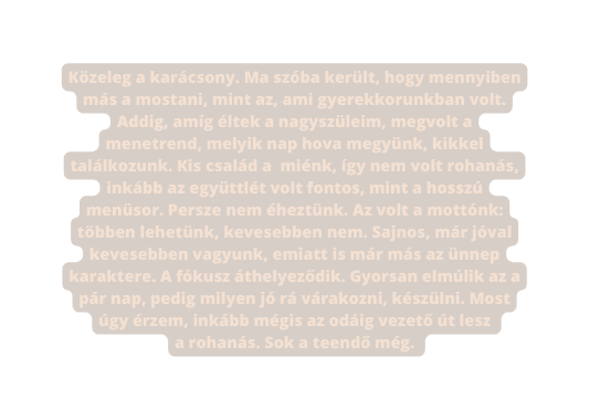 Közeleg a karácsony Ma szóba került hogy mennyiben más a mostani mint az ami gyerekkorunkban volt Addig amíg éltek a nagyszüleim megvolt a menetrend melyik nap hova megyünk kikkel találkozunk Kis család a miénk így nem volt rohanás inkább az együttlét volt fontos mint a hosszú menüsor Persze nem éheztünk Az volt a mottónk többen lehetünk kevesebben nem Sajnos már jóval kevesebben vagyunk emiatt is már más az ünnep karaktere A fókusz áthelyeződik Gyorsan elmúlik az a pár nap pedig milyen jó rá várakozni készülni Most úgy érzem inkább mégis az odáig vezető út lesz a rohanás Sok a teendő még