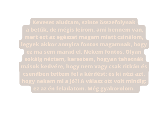 Keveset aludtam szinte összefolynak a betűk de mégis leírom ami bennem van mert ezt az egészet magam miatt csinálom legyek akkor annyira fontos magamnak hogy ez ma sem marad el Nekem fontos Olyan sokáig néztem kerestem hogyan tehetnék mások kedvére hogy nem vagy csak ritkán és csendben tettem fel a kérdést és ki nézi azt hogy nekem mi a jó A válasz ott volt mindig ez az én feladatom Még gyakorolom