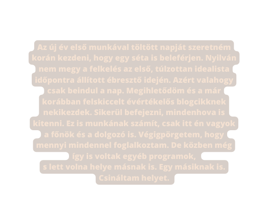 Az új év első munkával töltött napját szeretném korán kezdeni hogy egy séta is beleférjen Nyilván nem megy a felkelés az első túlzottan idealista időpontra állított ébresztő idején Azért valahogy csak beindul a nap Megihletődöm és a már korábban felskiccelt évértékelős blogcikknek nekikezdek Sikerül befejezni mindenhova is kitenni Ez is munkának számít csak itt én vagyok a főnök és a dolgozó is Végigpörgetem hogy mennyi mindennel foglalkoztam De közben még így is voltak egyéb programok s lett volna helye másnak is Egy másiknak is Csináltam helyet