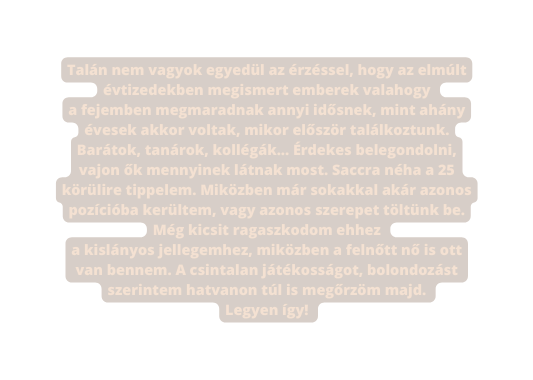 Talán nem vagyok egyedül az érzéssel hogy az elmúlt évtizedekben megismert emberek valahogy a fejemben megmaradnak annyi idősnek mint ahány évesek akkor voltak mikor először találkoztunk Barátok tanárok kollégák Érdekes belegondolni vajon ők mennyinek látnak most Saccra néha a 25 körülire tippelem Miközben már sokakkal akár azonos pozícióba kerültem vagy azonos szerepet töltünk be Még kicsit ragaszkodom ehhez a kislányos jellegemhez miközben a felnőtt nő is ott van bennem A csintalan játékosságot bolondozást szerintem hatvanon túl is megőrzöm majd Legyen így