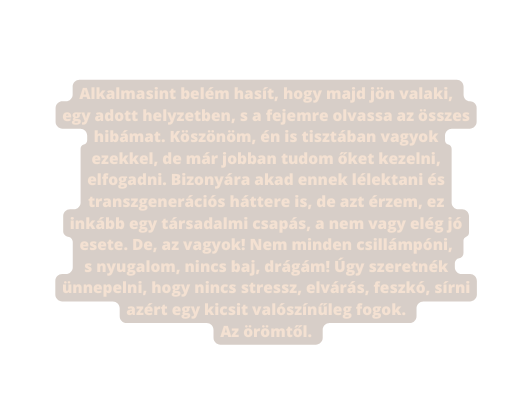 Alkalmasint belém hasít hogy majd jön valaki egy adott helyzetben s a fejemre olvassa az összes hibámat Köszönöm én is tisztában vagyok ezekkel de már jobban tudom őket kezelni elfogadni Bizonyára akad ennek lélektani és transzgenerációs háttere is de azt érzem ez inkább egy társadalmi csapás a nem vagy elég jó esete De az vagyok Nem minden csillámpóni s nyugalom nincs baj drágám Úgy szeretnék ünnepelni hogy nincs stressz elvárás feszkó sírni azért egy kicsit valószínűleg fogok Az örömtől