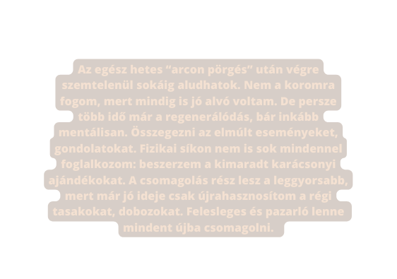 Az egész hetes arcon pörgés után végre szemtelenül sokáig aludhatok Nem a koromra fogom mert mindig is jó alvó voltam De persze több idő már a regenerálódás bár inkább mentálisan Összegezni az elmúlt eseményeket gondolatokat Fizikai síkon nem is sok mindennel foglalkozom beszerzem a kimaradt karácsonyi ajándékokat A csomagolás rész lesz a leggyorsabb mert már jó ideje csak újrahasznosítom a régi tasakokat dobozokat Felesleges és pazarló lenne mindent újba csomagolni