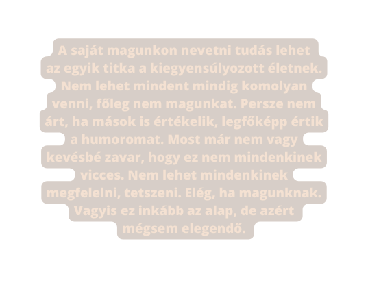 A saját magunkon nevetni tudás lehet az egyik titka a kiegyensúlyozott életnek Nem lehet mindent mindig komolyan venni főleg nem magunkat Persze nem árt ha mások is értékelik legfőképp értik a humoromat Most már nem vagy kevésbé zavar hogy ez nem mindenkinek vicces Nem lehet mindenkinek megfelelni tetszeni Elég ha magunknak Vagyis ez inkább az alap de azért mégsem elegendő