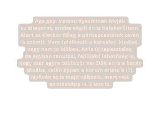 Age gap Valami ilyesminek hívják az állapotot amibe végül én is belekerültem Mert az életkor főleg a párkapcsolatok terén is számít Nem találkozik a kereslet kínálat vagy nem jó időben Az is új tapasztalat de egyben tanulási fejlődési lehetőség is hogy már egyre többször kerülök én is a barát zónába talán éppen a korom miatt is Nyilván ez is majd változik mert volt ez másképp is S lesz is