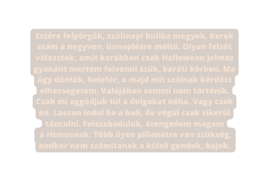 Estére felpörgök szülinapi buliba megyek Kerek szám a negyven ünneplésre méltó Olyan felsőt választok amit korábban csak Halloween jelmez gyanánt mertem felvenni szűk baráti körben Ma úgy döntök belefér a majd mit szólnak kérdést elhessegetem Valójában semmi nem történik Csak mi aggódjuk túl a dolgokat néha Vagy csak én Lassan indul be a buli de végül csak sikerül táncolni Felszabadulok átengedem magam a ritmusnak Több ilyen pillanatra van szükség amikor nem számítanak a külső gondok bajok