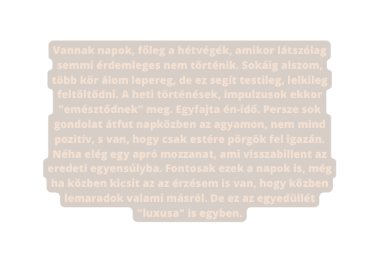 Vannak napok főleg a hétvégék amikor látszólag semmi érdemleges nem történik Sokáig alszom több kör álom lepereg de ez segít testileg lelkileg feltöltődni A heti történések impulzusok ekkor emésztődnek meg Egyfajta én idő Persze sok gondolat átfut napközben az agyamon nem mind pozitív s van hogy csak estére pörgök fel igazán Néha elég egy apró mozzanat ami visszabillent az eredeti egyensúlyba Fontosak ezek a napok is még ha közben kicsit az az érzésem is van hogy közben lemaradok valami másról De ez az egyedüllét luxusa is egyben