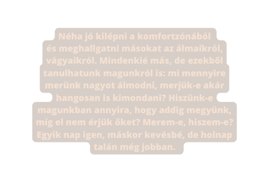 Néha jó kilépni a komfortzónából és meghallgatni másokat az álmaikról vágyaikról Mindenkié más de ezekből tanulhatunk magunkról is mi mennyire merünk nagyot álmodni merjük e akár hangosan is kimondani Hiszünk e magunkban annyira hogy addig megyünk míg el nem érjük őket Merem e hiszem e Egyik nap igen máskor kevésbé de holnap talán még jobban