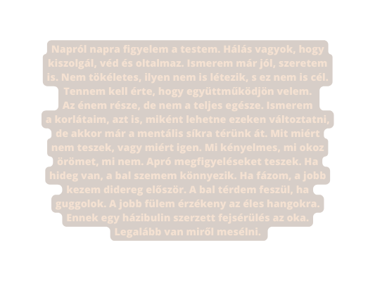 Napról napra figyelem a testem Hálás vagyok hogy kiszolgál véd és oltalmaz Ismerem már jól szeretem is Nem tökéletes ilyen nem is létezik s ez nem is cél Tennem kell érte hogy együttműködjön velem Az énem része de nem a teljes egésze Ismerem a korlátaim azt is miként lehetne ezeken változtatni de akkor már a mentális síkra térünk át Mit miért nem teszek vagy miért igen Mi kényelmes mi okoz örömet mi nem Apró megfigyeléseket teszek Ha hideg van a bal szemem könnyezik Ha fázom a jobb kezem didereg először A bal térdem feszül ha guggolok A jobb fülem érzékeny az éles hangokra Ennek egy házibulin szerzett fejsérülés az oka Legalább van miről mesélni