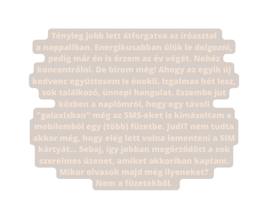 Tényleg jobb lett átforgatva az íróasztal a nappaliban Energikusabban ülök le dolgozni pedig már én is érzem az év végét Nehéz koncentrálni De bírom még Ahogy az egyik új kedvenc együttesem is énekli Izgalmas hét lesz sok találkozó ünnepi hangulat Eszembe jut közben a naplómról hogy egy távoli galaxisban még az SMS eket is kimásoltam a mobilomból egy több füzetbe JudIT nem tudta akkor még hogy elég lett volna lementeni a SIM kártyát Sebaj így jobban megőrződött a sok szerelmes üzenet amiket akkoriban kaptam Mikor olvasok majd még ilyeneket Nem a füzetekből