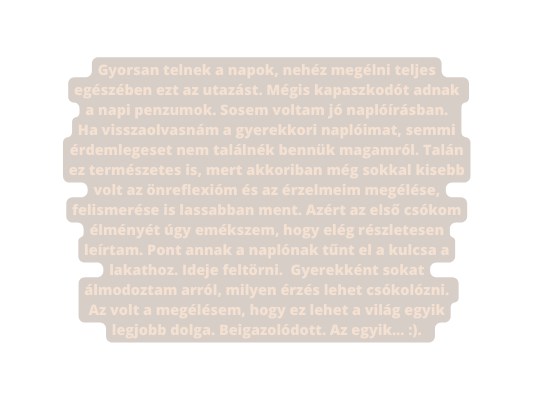 Gyorsan telnek a napok nehéz megélni teljes egészében ezt az utazást Mégis kapaszkodót adnak a napi penzumok Sosem voltam jó naplóírásban Ha visszaolvasnám a gyerekkori naplóimat semmi érdemlegeset nem találnék bennük magamról Talán ez természetes is mert akkoriban még sokkal kisebb volt az önreflexióm és az érzelmeim megélése felismerése is lassabban ment Azért az első csókom élményét úgy emékszem hogy elég részletesen leírtam Pont annak a naplónak tűnt el a kulcsa a lakathoz Ideje feltörni Gyerekként sokat álmodoztam arról milyen érzés lehet csókolózni Az volt a megélésem hogy ez lehet a világ egyik legjobb dolga Beigazolódott Az egyik