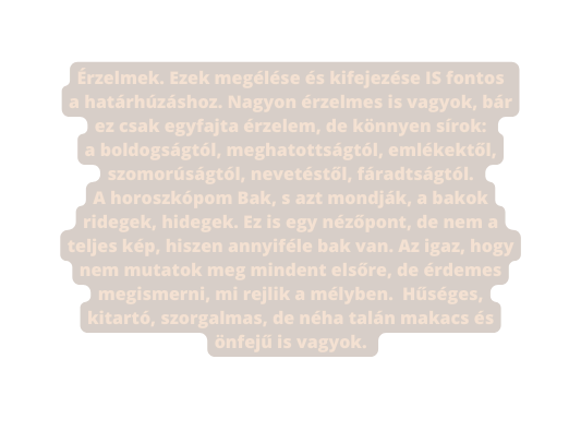 Érzelmek Ezek megélése és kifejezése IS fontos a határhúzáshoz Nagyon érzelmes is vagyok bár ez csak egyfajta érzelem de könnyen sírok a boldogságtól meghatottságtól emlékektől szomorúságtól nevetéstől fáradtságtól A horoszkópom Bak s azt mondják a bakok ridegek hidegek Ez is egy nézőpont de nem a teljes kép hiszen annyiféle bak van Az igaz hogy nem mutatok meg mindent elsőre de érdemes megismerni mi rejlik a mélyben Hűséges kitartó szorgalmas de néha talán makacs és önfejű is vagyok