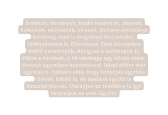 Emlékek élmények közös kalandok sikerek kudarcok nevetések sírások Néhány évtizednyi barátság alatt is meg lehet élni mindet többszörösen is Oda vissza Ezek ünneplése méltó események Ahogyan a szülinapok is Pláne a kerekek A 40 valahogy egy bűvös szám Huncut egymásra kacsintással lehet ekkor már egymásra tudtára adni hogy ismerjük egymás titkait hibáit is de ezekkel együtt is összetartozunk Maradjon ez továbbra is így Folytatjuk az utat Együtt