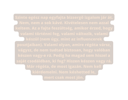 Szinte egész nap egyfajta bizsergő izgalom jár át Nem nem a sok kávé Kivételesen nem azzal keltem Az a fajta feszültség amikor érzed hogy valami történni fog valami változik valami készül nem úgy mint az influencerek posztjaiban Valami olyan amire régóta vársz vágysz de nem tudtad biztosan hogy valóban készen vagy e rá Pedig ha magad sem hiszel a saját csodáidban ki fog Hiszen készen vagy rá Már régóta de most igazán Nem kell kiérdemelni Nem késhetted le mert csak most jön