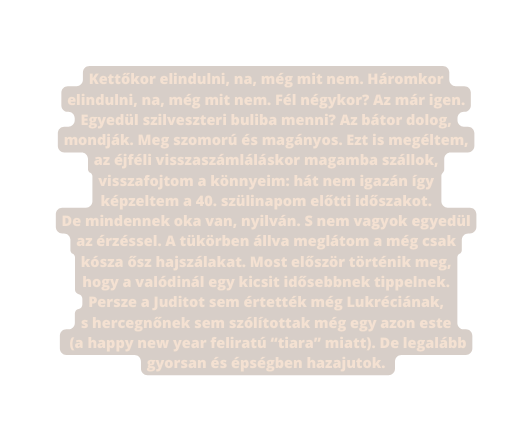 Kettőkor elindulni na még mit nem Háromkor elindulni na még mit nem Fél négykor Az már igen Egyedül szilveszteri buliba menni Az bátor dolog mondják Meg szomorú és magányos Ezt is megéltem az éjféli visszaszámláláskor magamba szállok visszafojtom a könnyeim hát nem igazán így képzeltem a 40 szülinapom előtti időszakot De mindennek oka van nyilván S nem vagyok egyedül az érzéssel A tükörben állva meglátom a még csak kósza ősz hajszálakat Most először történik meg hogy a valódinál egy kicsit idősebbnek tippelnek Persze a Juditot sem értették még Lukréciának s hercegnőnek sem szólítottak még egy azon este a happy new year feliratú tiara miatt De legalább gyorsan és épségben hazajutok