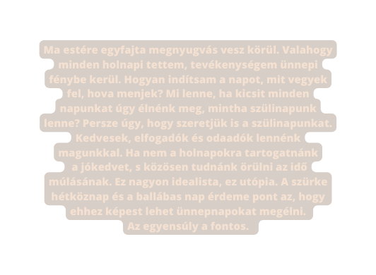 Ma estére egyfajta megnyugvás vesz körül Valahogy minden holnapi tettem tevékenységem ünnepi fénybe kerül Hogyan indítsam a napot mit vegyek fel hova menjek Mi lenne ha kicsit minden napunkat úgy élnénk meg mintha szülinapunk lenne Persze úgy hogy szeretjük is a szülinapunkat Kedvesek elfogadók és odaadók lennénk magunkkal Ha nem a holnapokra tartogatnánk a jókedvet s közösen tudnánk örülni az idő múlásának Ez nagyon idealista ez utópia A szürke hétköznap és a ballábas nap érdeme pont az hogy ehhez képest lehet ünnepnapokat megélni Az egyensúly a fontos