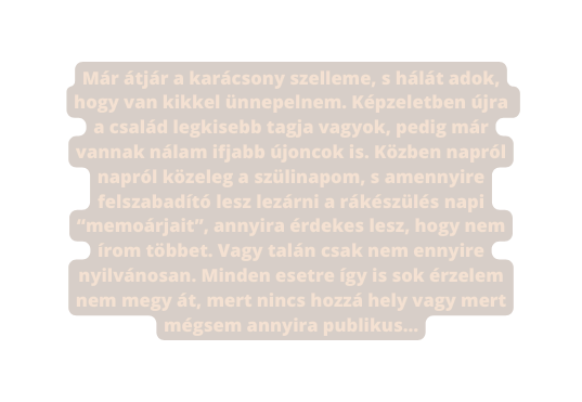 Már átjár a karácsony szelleme s hálát adok hogy van kikkel ünnepelnem Képzeletben újra a család legkisebb tagja vagyok pedig már vannak nálam ifjabb újoncok is Közben napról napról közeleg a szülinapom s amennyire felszabadító lesz lezárni a rákészülés napi memoárjait annyira érdekes lesz hogy nem írom többet Vagy talán csak nem ennyire nyilvánosan Minden esetre így is sok érzelem nem megy át mert nincs hozzá hely vagy mert mégsem annyira publikus