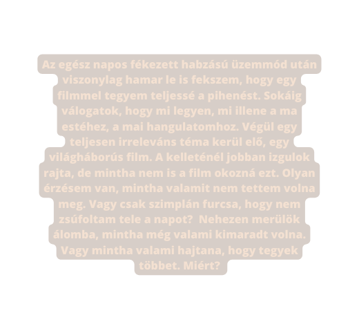 Az egész napos fékezett habzású üzemmód után viszonylag hamar le is fekszem hogy egy filmmel tegyem teljessé a pihenést Sokáig válogatok hogy mi legyen mi illene a ma estéhez a mai hangulatomhoz Végül egy teljesen irreleváns téma kerül elő egy világháborús film A kelleténél jobban izgulok rajta de mintha nem is a film okozná ezt Olyan érzésem van mintha valamit nem tettem volna meg Vagy csak szimplán furcsa hogy nem zsúfoltam tele a napot Nehezen merülök álomba mintha még valami kimaradt volna Vagy mintha valami hajtana hogy tegyek többet Miért