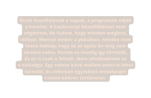 Kicsit összefolynak a napok a programok adják a keretet A karácsonyi készülődéssel nem végeztem de tudom hogy minden meglesz időben Mennyi ember a plázában mintha nem lenne holnap vagy ez az egész év meg sem történt volna Persze ez mindig így történik és ez is csak a felszín Nem mindenkinek ez a valósága Egy csésze kávé mellett azért le lehet lassulni és cinkosan egymásra mosolyogni valami kedves történeten