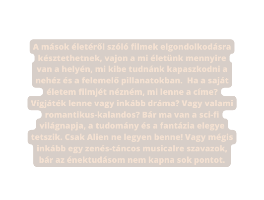 A mások életéről szóló filmek elgondolkodásra késztethetnek vajon a mi életünk mennyire van a helyén mi kibe tudnánk kapaszkodni a nehéz és a felemelő pillanatokban Ha a saját életem filmjét nézném mi lenne a címe Vígjáték lenne vagy inkább dráma Vagy valami romantikus kalandos Bár ma van a sci fi világnapja a tudomány és a fantázia elegye tetszik Csak Alien ne legyen benne Vagy mégis inkább egy zenés táncos musicalre szavazok bár az énektudásom nem kapna sok pontot